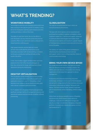 WORKFORCE MOBILITY
Technological advances and changing social trends have
been working to stimulate the growth of mobility. In 2015,
61% of UK employees said they spent at least some time
working remotely or while on the move.
The ability to work from home, the car, the office, or
even the beach, not only improves productivity but has
a positive effect on job satisfaction and is a vital part of a
robust business continuity plan.
High-speed networks and the latest 4G mobile
services have eradicated the performance issues
historically associated with remote working, so workers
can be just as productive working remotely as they
could in the office.
In fact, most studies suggest remote workers are more
productive than their office-bound colleagues as
they stay connected for longer and experience fewer
distractions during the working day.
DESKTOP VIRTUALISATION
The virtualisation of the desktop environment provides
workers with access to business-critical systems and
applications anywhere, anytime. Delivering a virtual
desktop to any mobile or remote device provides users
with a secure, consistent work environment.
For IT, adoption of a virtualised infrastructure generates
significant savings in terms of management resource and
operational expense and dramatically simplifies software
provisioning.
GLOBALISATION
The web has revolutionised the way in which we
consume products and services.
The ease with which options can be researched and
purchased has resulted in a global marketplace; where
customers expect 24 / 7 service and support. Advances
in communications technologies have broken down
international boundaries and resulted in a greater degree
of interdependency between businesses and consumers
across the globe.
The “always-on” nature of the global marketplace is
influencing how businesses provision services
and support; which in turn is influencing their choice of
communications technology.
BRING YOUR OWN DEVICE (BYOD)
For mobile and remote workers, the option to choose
their own device is proving increasingly popular. The
shift to users’ own devices is inexorable and is forcing
organisations to formalise their approach to device
management.
As business and consumer technology becomes
increasingly converged, it is no surprise that employees
are opting for a single device for their business and social
computing. A 2013 study by Gartner “Bring your own
device: The Facts and the Future”, predicts more than
50% of all businesses will be mandating a BYOD strategy
by 2017.
Whilst there are obvious benefits in terms of flexibility
and productivity, BYOD doesn’t come without its
challenges. Costs become difficult to manage and
security is a major consideration. Managing a disparate
portfolio of smartphones, tablets and laptops can be a
real headache for IT.
WHAT’S TRENDING?
 