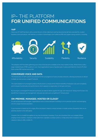 VoIP
Voice over IP (VoIP) has been with us since the turn of the millennium and has become the de facto standard for modern
business communications. VoIP delivers a number of advantages over traditional PBX and copper wiring solutions, including:
The adoption of IP has been gathering pace since it first became available to the mass market in 2004. Whilst there is still a
large installed base of PBX systems in use, most organisations have a migration plan in place and intend to move to IP when
their current PBX reaches end-of-life.
CONVERGED VOICE AND DATA
The introduction of VoIP systems has allowed for the convergence of voice and data networks, allowing businesses to deliver
multiple services across a single IP network.
The rapid adoption of converged systems infrastructure is a result of the inherent benefits of reduced costs and complexity
and increased functionality and performance; which appeals to organisation of all types and sizes.
By moving to a converged IP network businesses are able to deliver against the age-old measure of “doing more for less” and
benefit from improved call management, reduced call costs and a simplified ICT infrastructure.
ON-PREMISE, MANAGED, HOSTED OR CLOUD?
As with all business technologies, organisations have a choice between investing in an on-premise solution and leveraging
one of a range of service providers.
If your business is based out of a single office and doesn’t need to contact remote or mobile workers frequently then an on-
premise solution is the safe option.
However, this is a model that applies to very few businesses nowadays. If you are a business that runs multiple offices,
employs home-workers, maintains a field sales force, operates a contact centre or a help-desk then a hosted or cloud
solution is likely to offer a better fit.
IP– THE PLATFORM
FOR UNIFIED COMMUNICATIONS
 