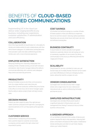 BENEFITS OF CLOUD-BASED
UNIFIED COMMUNICATIONS
Implementing UC in the cloud can
deliver wide-ranging benefits to any
business; including user experience,
customer satisfaction, IT administration
and cost efficiency.
COLLABORATION
One of the major benefits of cloud hosted UC is the ability for
remote and mobile workers to work collaboratively with their
office-based colleagues. As collaborative working becomes
more prevalent, audio and video conferencing provides
remote users with a more immersive experience.
EMPLOYEE SATISFACTION
Reducing travelling time, improving collaboration and
enabling remote or flexible working can aid staff motivation
and retention. 69% of senior managers believe the ability to
communicate effectively with customers and colleagues
helps attract and retain key personnel.
PRODUCTIVITY
Having immediate access to all of their communications
tools via a single interface saves users time and
allows them to remain productive; whether they are at home,
in the office or on the move. 70% of senior managers agree
that the ability to deliver projects faster will help increase
sales.
DECISION MAKING
Projects are often subject to delay if the right decision
maker cannot be contacted at the right time. Leveraging the
real-time elements of UC can help speed up the approvals
process.
CUSTOMER SERVICE
Improvements in productivity and accessibility
have a positive impact on customer service levels
as enquiries can be routed to the right contact and
responded to quickly.
COST SAVINGS
UC provides cost and time savings on a number of levels.
A hosted solution is more cost-effective to implement
than an on-premise solution, reducing capital expenditure.
Operating costs are also driven down with lower call costs
and software licensing fees.
BUSINESS CONTINUITY
A cloud hosted UC solution provides much greater
resilience as automatic failover and call routing can carry
on seamlessly, regardless of user location. By taking
communication to the cloud you effectively eliminate the
“single point of failure”.
SCALABILITY
Cloud hosted UC services, provided on a per-user, per
function basis are incredibly flexible. Provision can be scaled
up or down effortlessly to meet your changing business
needs, without the need for complex roll-outs.
VENDOR CONSOLIDATION
Converged voice and data services mean a single
vendor and a single invoice for local, national and
international calls as well as conferencing, Exchange
and Internet access.
SIMPLIFIED INFRASTRUCTURE
Converged voice and data infrastructure results in
a significant reduction in infrastructure costs and
management time; freeing IT resource to focus on other
business-critical activity.
A GREENER APPROACH
UC can facilitate a reduction in the number of devices and
systems required for day-to-day operations, reducing both
power consumption and physical office space. Collaborative
remote working also cuts down on user travel, helping
reduce your carbon footprint.
 