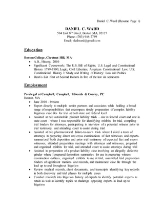 Daniel C. Ward (Resume Page 1)
DANIEL C. WARD
504 East 8th Street, Boston MA, 02127
Phone: (703) 946-7769
Email: dcdward@gmail.com
Education
Boston College, Chestnut Hill, MA
 A.B., History, 2010
 Significant Coursework: The U.S. Bill of Rights; U.S. Legal and Constitutional
History 1789-1900; Logic; Civil Liberties; American Constitutional Law; U.S.
Constitutional History I; Study and Writing of History: Law and Politics
 Dean’s List First or Second Honors in five of the last six semesters
Employment
Paralegal at Campbell, Campbell, Edwards & Conroy, PC
Boston, MA
 June 2010 - Present
 Report directly to multiple senior partners and associates while holding a broad
range of responsibilities that encompass timely preparation of complex liability
litigation case files for trial at both state and federal level
 Assisted at two automobile product liability trials – one in federal court and one in
state court – where I was responsible for identifying exhibits for trial, compiling
trial binders for attorneys, participating in interview of a potential witness prior to
trial testimony, and attending court to assist during trial
 Assisted at two pharmaceutical failure-to-warn trials where I aided a team of
attorneys in preparing direct and cross examinations of fact witnesses and experts,
summarized both deposition and prior trial testimony of expected fact and expert
witnesses, attended preparation meetings with attorneys and witnesses, prepared
and organized exhibits for trial, and attended court to assist attorneys during trial
 Assisted in preparation of a product liability case involving an allegedly defective
grinder where I prepared deposition summaries for use in preparing witness
examination outlines, organized exhibits to use at trial, assembled trial preparation
binders of significant motions and records, and maintained case file through the
lead up to and throughout litigation
 Review medical records, client documents, and transcripts identifying key records
in both discovery and trial phases for multiple cases
 Conduct research into litigation history of experts to identify potential experts to
retain as well as identify topics to challenge opposing experts in lead up to
litigation
 