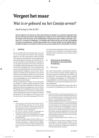 40 Nr. 2 juli 2015Tijdschrift voorINTERNETRECHT
Vergeet het maar
Wat is er gebeurd na het Costeja-arrest?
Huub de Jong en Tom de Wit1
Sinds de opkomst van Internet en zeker zoekmachines als Google is ons collectieve geheugen beter
dan ooit. Dat lang niet iedereen daar gelukkig mee is blijkt uit de ruim 250 duizend verwijderverzoeken
die Google in het eerste jaar na het veelbesproken Costeja-arrest zegt te hebben ontvangen, waar-
onder zo’n 15 duizend uit Nederland.2
Uit dezelfde cijfers blijkt ook dat ruim de helft van dergelijke
verzoeken wordt afgewezen. Publieke figuren blijken meer te moeten dulden dan niet publieke figuren.
Ook lijken de daders van misdrijven minder kans op succes te hebben dan hun slachtsoffers en familie.
1.	 Inleiding
Op 13 mei 2014 heeft het Europese Hof van Justi-
tie van de Europese Unie (hierna: Hof) uitspraak
gedaan in de zaak tussen Mario Costeja Gonzalez
en de Spaanse toezichthouder voor de gegevensbe-
scherming (Agencia Espanola de Protection de Da-
tos) aan de ene kant en Google Spain en Google Inc.
aan de andere kant (hierna: het Arrest).3
Het Arrest
is inmiddels uitgebreid besproken en becommenta-
rieerd, ook in dit tijdschrift.4
In dit artikel gaan wij
in op de ontwikkelingen die zich met name in Ne-
derland hebben voorgedaan na het Arrest. We be-
perken ons daarbij tot de vraag hoe het staat met de
rechten van betrokkene indien hij met een beroep
op het Arrest een verzoek doet tot verwijdering van
zijn persoonsgegevens uit de indexering van een
zoekmachine, zoals Google.
Hoe gaan Nederlandse rechters om met verzoeken
om vergeten te mogen worden? (paragraaf 3). Wat
hebben de relevante ‘stakeholders’ (zoals het Colle-
ge Bescherming Persoonsgegevens en de artikel 29
Werkgroep) naar aanleiding van het Arrest onder-
nomen? (paragraaf 4). En hoe geven zoekmachines
zelf invulling aan het recht om vergeten te worden?
(paragraaf 5). Tot slot sluiten we dit artikel af met
een conclusie en vooruitblik (paragraaf 6) We star-
1.	 Huub de Jong en Tom de Wit zijn advocaten bij Lou-
wers IP|Technology Advocaten. De auteurs danken
Pieter de Laat, eveneens advocaat bij Louwers IP|-
Technology Advocaten voor zijn bijdrage aan dit arti-
kel. De kopij is op 1 juni 2015 gesloten
2.	 Zie voor een actueel overzicht: www.google.com/
transparencyreport/removals/europeprivacy/.
3.	 HvJ EU 13 mei 2014, C-131/12 (Google Spain SL, Google
Inc / Agencia Española de Proteción de Datos, Mario
Costeja González).
4.	 H. de Vries, ‘Google vergeet me (niet)’, IR 2014, nr. 4, p.
124-129, D. Hardick en K. Kroeks-de Raaij, ‘Google en
‘the right to be forgotten’ …vergeet het maar?!’, IR 2014,
nr. 4, p. 113-118 en G-J Zwenne, ‘Nog veel onzekerheden
over het recht om te worden vergeten’, IR 2012, nr. 3, p.
68-76.
ten echter met een beknopte analyse van het Arrest
en hoe dit zich verhoudt tot de huidige Europese
Richtlijn5
(hierna: Richtlijn) en het voorstel voor de
Verordening.6
2.	 Het Arrest, de verhouding tot
de Richtlijn en de aankomende
Verordening
2.1.	 Het Arrest
Het Arrest beantwoordt verschillende rechtsvra-
gen.7
In dit artikel zal slechts worden ingegaan op
de rechtsvragen met betrekking tot de rechten van
betrokkenen.8
De overige rechtsvragen, namelijk
de territoriale werkingssfeer van de Richtlijn, de
toepasselijkheid van de Richtlijn op zoekmachines
en de definitie van verantwoordelijke, laten wij ver-
der onbesproken.
In het Arrest is de prejudiciële vraag aan de orde of
en wanneer de betrokkene een recht heeft om te
5.	 Richtlijn 95/46/EG van het Europees Parlement en de
Raad van 24 oktober 1995 betreffende de bescherming
van natuurlijke personen in verband met de verwer-
king van persoonsgegevens en betreffende het vrije
verkeer van gegevens (PbEG 1995, L 281/31).
6.	 Europese Commissie, Voorstel voor een Verordening
van het Europees Parlement en de Raad betreffende
de bescherming van natuurlijke personen in verband
met de verwerking van persoonsgegevens en betref-
fende het vrije verkeer van die gegevens, versie 25
januari 2012 en amendementen op het voorstel van
de Europese Commissie gepubliceerd door het LIBE
comité van het Europese Parlement, versie 22 oktober
2013, beschikbaar vanaf 18 april 2014 als eerste lezing
van het Europese Parlement.
7.	 H. de Vries, ‘Google vergeet me (niet)’, IR 2014, nr. 4, p.
124-129.
8.	 D. Hardick en K. Kroeks-de Raaij, ‘Google en ‘the right
to be forgotten’ …vergeet het maar?!’, IR 2014, nr. 4, p.
113-118. Hier wordt niet ingegaan op de prejudiciële
vragen met betrekking tot territoriale reikwijdte en
de verwerking/verantwoordelijke.
IR_2015_02.indb 40 09/07/2015 16:25:16
 