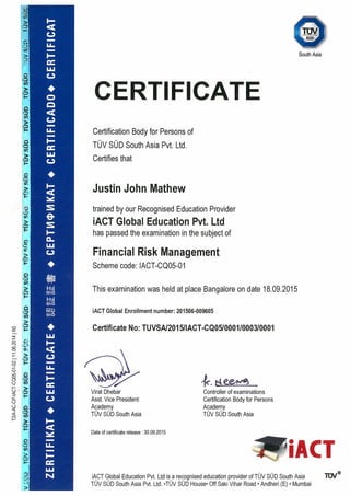 (0
EN
SOD—
Q
South Asia
‘U
CERTIFICATE
IL. Certification Body for Persons of
TUVSUDSouthAsiaPvt. Ltd.
LU ~
L~ei tliles Lilaw
Justin John Mathew
trained by our Recognised Education Provider
iACT Global Education Pvt. Ltd
I— has passed the examination in the subject of
o
Financial Risk Management
Scheme code: IACT-CQO5-01
0
This examination was held at place Bangalore on date 18.09.2015
I-. Hzl11110
iACT Global Enrollment number: 201506-00960511110
‘I
Certificate No: TUVSAI2OI 5IIACT-CQ05I00011000310001
LU
>
I- —
LI~
4c~ee~
I.LJ Virat Dhebar Controller of examinations
C..) Asst. Vice President Certification Body for Persons
o Academy Academy
TUV SUD South Asia TUV SUD South Asia
> F—
Date of certificate release: 30.09.2015
H 1ACT
iACT Global Education Pvt. Ltd isa recognised education provider of TUV SUD South Asia
TUV SUD South Asia Pvt. Ltd. ‘TUV SUD House• Off Saki Vihar Road • Andheri (E) • Mumbai
>
 