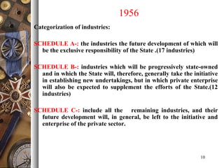 1956
Categorization of industries:
SCHEDULE A-: the industries the future development of which will
be the exclusive responsibility of the State .(17 industries)
SCHEDULE B-: industries which will be progressively state-owned
and in which the State will, therefore, generally take the initiative
in establishing new undertakings, but in which private enterprise
will also be expected to supplement the efforts of the State.(12
industries)
SCHEDULE C-: include all the remaining industries, and their
future development will, in general, be left to the initiative and
enterprise of the private sector.
10
 