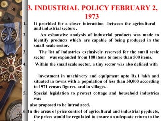 3. INDUSTRIAL POLICY FEBRUARY 2,
1973
1. It provided for a closer interaction between the agricultural
and industrial sectors .
2. An exhaustive analysis of industrial products was made to
identify products which are capable of being produced in the
small scale sector.
3. The list of industries exclusively reserved for the small scale
sector was expanded from 180 items to more than 500 items.
4. Within the small scale sector, a tiny sector was also defined with
investment in machinery and equipment upto Rs.1 lakh and
situated in towns with a population of less than 50,000 according
to 1971 census figures, and in villages.
5. Special legislation to protect cottage and household industries
was
also proposed to be introduced.
6. In the areas of price control of agricultural and industrial products,
the prices would be regulated to ensure an adequate return to the
12
 