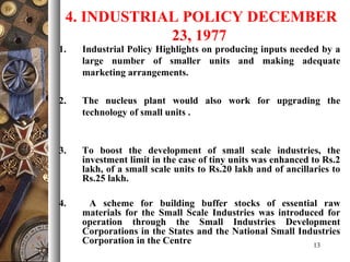4. INDUSTRIAL POLICY DECEMBER
23, 1977
1. Industrial Policy Highlights on producing inputs needed by a
large number of smaller units and making adequate
marketing arrangements.
2. The nucleus plant would also work for upgrading the
technology of small units .
3. To boost the development of small scale industries, the
investment limit in the case of tiny units was enhanced to Rs.2
lakh, of a small scale units to Rs.20 lakh and of ancillaries to
Rs.25 lakh.
4. A scheme for building buffer stocks of essential raw
materials for the Small Scale Industries was introduced for
operation through the Small Industries Development
Corporations in the States and the National Small Industries
Corporation in the Centre 13
 