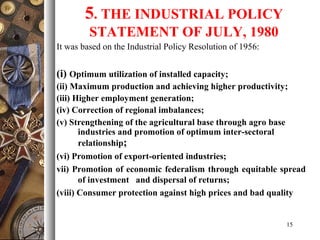 5. THE INDUSTRIAL POLICY
STATEMENT OF JULY, 1980
It was based on the Industrial Policy Resolution of 1956:
(i) Optimum utilization of installed capacity;
(ii) Maximum production and achieving higher productivity;
(iii) Higher employment generation;
(iv) Correction of regional imbalances;
(v) Strengthening of the agricultural base through agro base
industries and promotion of optimum inter-sectoral
relationship;
(vi) Promotion of export-oriented industries;
vii) Promotion of economic federalism through equitable spread
of investment and dispersal of returns;
(viii) Consumer protection against high prices and bad quality
15
 
