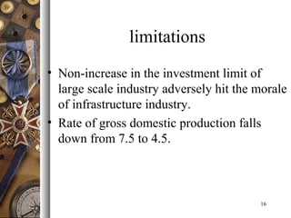 limitations
• Non-increase in the investment limit of
large scale industry adversely hit the morale
of infrastructure industry.
• Rate of gross domestic production falls
down from 7.5 to 4.5.
16
 