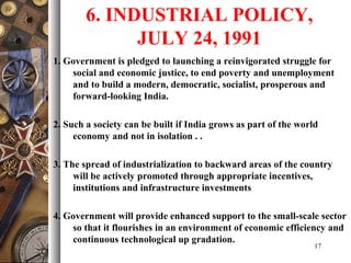 6. INDUSTRIAL POLICY,
JULY 24, 1991
1. Government is pledged to launching a reinvigorated struggle for
social and economic justice, to end poverty and unemployment
and to build a modern, democratic, socialist, prosperous and
forward-looking India.
2. Such a society can be built if India grows as part of the world
economy and not in isolation . .
3. The spread of industrialization to backward areas of the country
will be actively promoted through appropriate incentives,
institutions and infrastructure investments
4. Government will provide enhanced support to the small-scale sector
so that it flourishes in an environment of economic efficiency and
continuous technological up gradation.
17
 