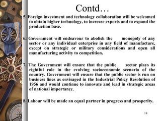 Contd…
5. Foreign investment and technology collaboration will be welcomed
to obtain higher technology, to increase exports and to expand the
production base.
6. Government will endeavour to abolish the monopoly of any
sector or any individual enterprise in any field of manufacture,
except on strategic or military considerations and open all
manufacturing activity to competition.
7. The Government will ensure that the public sector plays its
rightful role in the evolving socioeconomic scenario of the
country. Government will ensure that the public sector is run on
business lines as envisaged in the Industrial Policy Resolution of
1956 and would continue to innovate and lead in strategic areas
of national importance.
8. Labour will be made an equal partner in progress and prosperity.
18
 