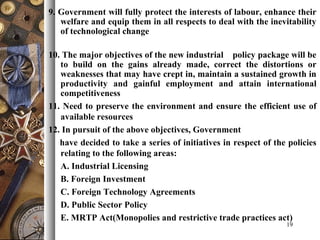 9. Government will fully protect the interests of labour, enhance their
welfare and equip them in all respects to deal with the inevitability
of technological change
10. The major objectives of the new industrial policy package will be
to build on the gains already made, correct the distortions or
weaknesses that may have crept in, maintain a sustained growth in
productivity and gainful employment and attain international
competitiveness
11. Need to preserve the environment and ensure the efficient use of
available resources
12. In pursuit of the above objectives, Government
have decided to take a series of initiatives in respect of the policies
relating to the following areas:
A. Industrial Licensing
B. Foreign Investment
C. Foreign Technology Agreements
D. Public Sector Policy
E. MRTP Act(Monopolies and restrictive trade practices act)
19
 