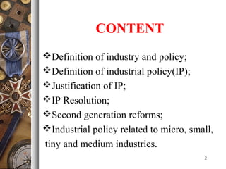 CONTENT
Definition of industry and policy;
Definition of industrial policy(IP);
Justification of IP;
IP Resolution;
Second generation reforms;
Industrial policy related to micro, small,
tiny and medium industries.
2
 