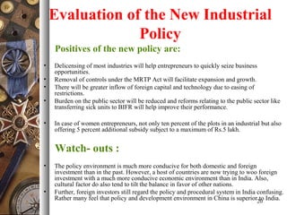 Evaluation of the New Industrial
Policy
Positives of the new policy are:
• Delicensing of most industries will help entrepreneurs to quickly seize business
opportunities.
• Removal of controls under the MRTP Act will facilitate expansion and growth.
• There will be greater inflow of foreign capital and technology due to easing of
restrictions.
• Burden on the public sector will be reduced and reforms relating to the public sector like
transferring sick units to BIFR will help improve their performance.
• In case of women entrepreneurs, not only ten percent of the plots in an industrial but also
offering 5 percent additional subsidy subject to a maximum of Rs.5 lakh.
Watch- outs :
• The policy environment is much more conducive for both domestic and foreign
investment than in the past. However, a host of countries are now trying to woo foreign
investment with a much more conducive economic environment than in India. Also,
cultural factor do also tend to tilt the balance in favor of other nations.
• Further, foreign investors still regard the policy and procedural system in India confusing.
Rather many feel that policy and development environment in China is superior to India.20
 
