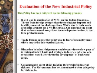 Evaluation of the New Industrial Policy
This Policy has been criticized on the following grounds:
• It will lead to domination of MNC on the Indian Economy.
Threat from foreign competition due to cheaper imports and
inability to meet the challenge from MNCs due to their weak
economic strength vis-à-vis the MNCs. CII did raise the point
that we have moved away from too much protectionism to too
little protectionism.
• Trade Unions oppose the policy due to fear of unemployment
which may arise due to privatization.
• Distortion in industrial pattern would occur due to slow pace of
investment in few basic and strategic industries. Absence of a
mechanism would slow down the development of backward
areas.
• Government is silent about tackling the growing industrial
sickness. The Government has not announced a clear exit policy
for sick units.
21
 