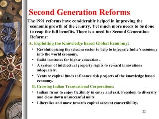 Second Generation Reforms
The 1991 reforms have considerably helped in improving the
economic growth of the country. Yet much more needs to be done
to reap the full benefits. There is a need for Second Generation
Reforms:
A. Exploiting the Knowledge based Global Economy:
• Revolutionizing the telecom sector to help to integrate India’s economy
into the world economy.
• Build institutes for higher education .
• A system of intellectual property rights to reward innovations
adequately.
• Venture capital funds to finance risk projects of the knowledge based
economy.
B. Growing Indian Transnational Corporations:
• Indian firms to enjoy flexibility in entry and exit. Freedom to diversify
and close down unsuccessful units.
• Liberalize and move towards capital account convertibility.
22
 