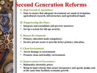 Second Generation Reforms
C. High Growth of Agriculture:
• State to ensure that adequate investments are made in irrigation,
agricultural research, infrastructure and agricultural input.
D. Empowering the Poor:
• Integrate and consolidate anti poverty measures.
• Set up a system for old age security.
E. Human Development:
• Primary education made compulsory.
• Involve private sector to provide better primary education.
F. Clean Environment:
• Arrest damage to environment
• Promote clean and healthy environment.
G. Improvements to Governance:
• Rationalize electricity prices
• Bring in legal reforms that ensure inexpensive and speedy justice and
at the same time facilitate economic growth.
23
 