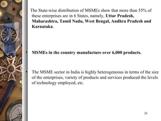 The State-wise distribution of MSMEs show that more than 55% of
these enterprises are in 6 States, namely, Uttar Pradesh,
Maharashtra, Tamil Nadu, West Bengal, Andhra Pradesh and
Karnataka.
• MSMEs in the country manufacture over 6,000 products.
• The MSME sector in India is highly heterogeneous in terms of the size
of the enterprises, variety of products and services produced the levels
of technology employed, etc.
26
 