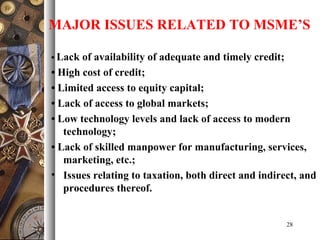 • Lack of availability of adequate and timely credit;
• High cost of credit;
• Limited access to equity capital;
• Lack of access to global markets;
• Low technology levels and lack of access to modern
technology;
• Lack of skilled manpower for manufacturing, services,
marketing, etc.;
• Issues relating to taxation, both direct and indirect, and
procedures thereof.
28
MAJOR ISSUES RELATED TO MSME’S
 