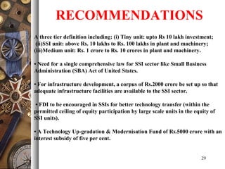 29
A three tier definition including: (i) Tiny unit: upto Rs 10 lakh investment;
(ii)SSI unit: above Rs. 10 lakhs to Rs. 100 lakhs in plant and machinery;
(iii)Medium unit: Rs. 1 crore to Rs. 10 crores in plant and machinery.
• Need for a single comprehensive law for SSI sector like Small Business
Administration (SBA) Act of United States.
• For infrastructure development, a corpus of Rs.2000 crore be set up so that
adequate infrastructure facilities are available to the SSI sector.
• FDI to be encouraged in SSIs for better technology transfer (within the
permitted ceiling of equity participation by large scale units in the equity of
SSI units).
• A Technology Up-gradation & Modernisation Fund of Rs.5000 crore with an
interest subsidy of five per cent.
RECOMMENDATIONS
 