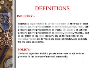 DEFINITIONS
INDUSTRY:-
Horizontal segmentation of production firms on the basis of their
primary generic product (such as automobiles, energy, food), sub-
primary generic product (such as trucks, oil, grains), or sub-sub
primary generic product (such as pickups, gasoline, wheat) ... and
so on. Firms in the same industry are on the same side of the
market, produce goods which are close substitutes, and compete
for the same customers.
POLICY:-
Declared objectives which a government seeks to achieve and
preserve in the interest of national community
3
 