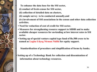 • To enhance the data base for the SSI sector,
(i) conduct of fresh census for SSI sector,
(ii) collection of detailed data on clusters,
(ii) sample survey to be conducted annually,and
(iv) involvement of SSI associations in the census and other data collection
activities.
• Need for reduction of cost of credit for SSI sector.
• Measures for strengthening resource support to SIDBI and to make
available cheaper resources for on-lending at low interest rates to SSI
sector.
• Setting up of special venture capital type fund of Rs.500 crore to be
named as Laghu Udyog Nirman Nidihi for equity support.
• Standardisation of procedure and simplification of forms by banks.
• Setting up of a Technology Bank for collection and dissemination of
information about technology resources.
30
 