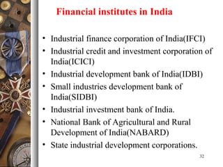 • Industrial finance corporation of India(IFCI)
• Industrial credit and investment corporation of
India(ICICI)
• Industrial development bank of India(IDBI)
• Small industries development bank of
India(SIDBI)
• Industrial investment bank of India.
• National Bank of Agricultural and Rural
Development of India(NABARD)
• State industrial development corporations.
32
Financial institutes in India
 