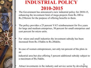 INDUSTRIAL POLICY
2010-2015
• The Government has announced a new industrial policy for 2010-15,
enhancing the investment limit of mega projects from Rs.100 to
Rs.250crore for the purpose of offering benefits to them.
• The policy provides a 25 percent VAT reimbursement for five years
for large and medium enterprises, 50 percent for small enterprises and
cent percent for micro units.
• For micro and small industries the investment subsidy has been
increased from Rs.15lakhs to Rs.20lakhs.
• In case of women entrepreneurs, not only ten percent of the plots in
an
industrial area but also offering 5 percent additional subsidy subject to
a maximum of Rs.5lakhs.
• Attract investments in the industry and service sector by developing
33
 