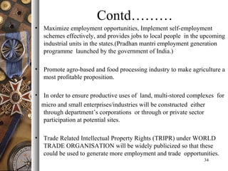 Contd………
• Maximize employment opportunities, Implement self-employment
schemes effectively, and provides jobs to local people in the upcoming
industrial units in the states.(Pradhan mantri employment generation
programme launched by the government of India.)
• Promote agro-based and food processing industry to make agriculture a
most profitable proposition.
• In order to ensure productive uses of land, multi-stored complexes for
micro and small enterprises/industries will be constructed either
through department’s corporations or through or private sector
participation at potential sites.
• Trade Related Intellectual Property Rights (TRIPR) under WORLD
TRADE ORGANISATION will be widely publicized so that these
could be used to generate more employment and trade opportunities.
34
 