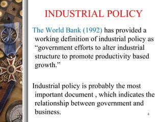 INDUSTRIAL POLICY
The World Bank (1992) has provided a
working definition of industrial policy as
“government efforts to alter industrial
structure to promote productivity based
growth.”
Industrial policy is probably the most
important document , which indicates the
relationship between government and
business. 4
 
