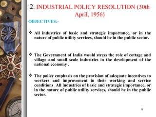 2. INDUSTRIAL POLICY RESOLUTION (30th
April, 1956)
OBJECTIVES:-
 All industries of basic and strategic importance, or in the
nature of public utility services, should be in the public sector.
 The Government of India would stress the role of cottage and
village and small scale industries in the development of the
national economy .
 The policy emphasis on the provision of adequate incentives to
workers and improvement in their working and service
conditions All industries of basic and strategic importance, or
in the nature of public utility services, should be in the public
sector.
9
 