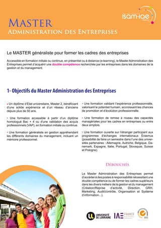 • Un diplôme d’Etat universitaire, Master 2, bénéficiant
d’une solide expérience et d’un réseau d’anciens
depuis plus de 50 ans.
• Une formation accessible à partir d’un diplôme
homologué Bac + 4 ou d’une validation des acquis
professionnels (VAP), en formation initiale ou continue.
• Une formation généraliste en gestion appréhendant
les différents domaines du management, incluant un
mémoire professionnel.
• Une formation validant l’expérience professionnelle,
valorisant le potentiel humain, accroissant les chances
de promotion et d’évolution professionnelle.
• Une formation de remise à niveau des capacités
managériales pour les cadres en entreprises ou entre
deux emplois.
• Une formation ouverte sur l’étranger participant aux
programmes d’échanges internationaux Erasmus
(possibilité de faire un semestre dans l’une des univer-
sités partenaires : Allemagne, Autriche, Belgique, Da-
nemark, Espagne, Italie, Portugal, Slovaquie, Suisse
et Pologne).
1- Objectifs du Master Administration des Entreprises
Le MASTER généraliste pour former les cadres des entreprises
Accessible en formation initiale ou continue, en présentiel ou à distance (e-learning), le Master Administration des
Entreprises permet d’acquérir une double compétence recherchée par les entreprises dans les domaines de la
gestion et du management.
Débouchés
Le Master Administration des Entreprises permet
d’accéderàdespostesàresponsabiliténécessitantune
double compétence ou de former les cadres supérieurs
dans les divers métiers de la gestion et du management
(Création/Reprise d’activité, Direction, GRH,
Marketing, Audit/contrôle, Organisation et Système
d’information...).
2010/2011
Master
Administration des Entreprises
 