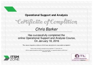 Operational Support and Analysis
Chris Barker
Has successfully completed the
online Operational Support and Analysis Course,
On January 18, 2016
This course requires a minimum of 30 hours study time for successful completion
Training course provided by accredited training organisation: IT Training Zone Ltd.
ITIL® is a registered trademark of AXELOS Ltd. The Swirl logo™ is a registered trademark of AXELOS Ltd.
Certificate ID: 525/573
Powered by TCPDF (www.tcpdf.org)
 