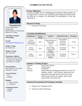 CURRICULUM VITAE
Image
Chanchal Jain
B.Tech. (Information
Technology),
Bharat Institute of Technology,
Meerut (U.P.) India
Cell Phone Number
8791216660
E-mail
chanchaljain1400@gmail.com
Father’s Name
Mr. Sudhir Jain
Mother’s Name
Mrs. Nutan Jain
Permanent Address
Dhanraj Jain, Main Market
Aminagar Sarai (Baghpat)
PIN 250606 U.P.(INDIA)
Personal Data
Date of Birth:17th
Jan,1996
Nationality : Indian
Area of interest
 C#
 DBMS
Hobbies
 Internet Surfing
 Calligraphy
Languages known
 English
 Hindi
Career Objective
To gain an insight view in a challenging environment which provides me
the opportunity to exercise my engineering and interpersonal skills which
can help me to enhance my knowledge for development of self and
organization.
Branch of Study
 Information Technology
Academic Qualification
Qualification Year of
Passing
Institute Board/University Percentage
B.Tech.
(Information
Technology)
2016
Bharat Institute of
Technology,
Meerut
Uttar Pradesh
Technical
University,
Lucknow
75.1%
Senior
Secondary
2012
S .C
Inter College
Aminagar Sarai
Baghpat
U.P. Board
Allahabad
77 %
Higher
Secondary
2010
A.J.S.D.J.G.
Inter College
Aminagar Sarai
Baghpat
U.P. Board
Allahabad
70.6 %
Summer Training Project
Company : Smart Logics, Meerut
Title : Asp.Net with c#
Duration : 6 MONTHS
Summary : FashionWorld.com(Shopping website) in which two
Modules ,Admin and Customer ,admin have two
right admin can login and can insert item on the
website and customer can signup, signin, forget
password,buy item,order item.
Seminar/Presentations/Workshops attended
 Seminar on C Language by HP.
 Seminar on Web Technology.
 