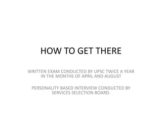 HOW TO GET THERE
WRITTEN EXAM CONDUCTED BY UPSC TWICE A YEAR
IN THE MONTHS OF APRIL AND AUGUST
PERSONALITY BASED INTERVIEW CONDUCTED BY
SERVICES SELECTION BOARD.
 