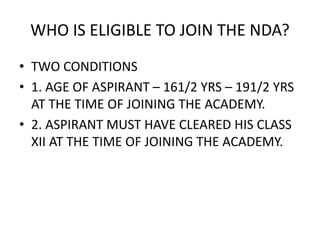 WHO IS ELIGIBLE TO JOIN THE NDA?
• TWO CONDITIONS
• 1. AGE OF ASPIRANT – 161/2 YRS – 191/2 YRS
AT THE TIME OF JOINING THE ACADEMY.
• 2. ASPIRANT MUST HAVE CLEARED HIS CLASS
XII AT THE TIME OF JOINING THE ACADEMY.
 