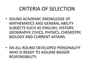 CRITERIA OF SELECTION
• SOUND ACADEMIC KNOWLEDGE OF
MATHEMATICS AND GENERAL ABILITY
SUBJECTS SUCH AS ENGLISH, HISTORY,
GEOGRAPHY, CIVICS, PHYSICS, CHEMISTRY,
BIOLOGY AND CURRENT AFFAIRS.
• AN ALL ROUND DEVELOPED PERSONALITY
WHO IS READY TO ASSUME BIGGER
RESPONSIBILITY.
 