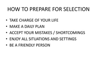 HOW TO PREPARE FOR SELECTION
• TAKE CHARGE OF YOUR LIFE
• MAKE A DAILY PLAN
• ACCEPT YOUR MISTAKES / SHORTCOMINGS
• ENJOY ALL SITUATIONS AND SETTINGS
• BE A FRIENDLY PERSON
 
