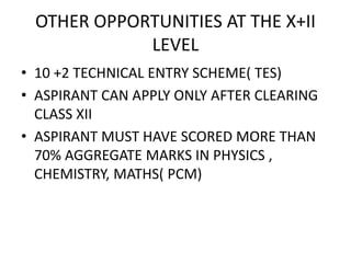 OTHER OPPORTUNITIES AT THE X+II
LEVEL
• 10 +2 TECHNICAL ENTRY SCHEME( TES)
• ASPIRANT CAN APPLY ONLY AFTER CLEARING
CLASS XII
• ASPIRANT MUST HAVE SCORED MORE THAN
70% AGGREGATE MARKS IN PHYSICS ,
CHEMISTRY, MATHS( PCM)
 