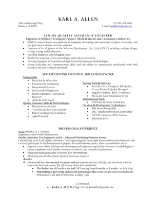 KARL A. ALLENKARL A. ALLEN
2464 Allsborough Way Tel: 954-478-6085
Dacula, GA 30019 E-mail: karlalden@gmail.com
SENIOR QUALITY ASSURANCE ENGINEER
Expertise in Software Testing for Finance, Medical, Retail, and e-Commerce Industries
• Solid 10+ years of hands-on experience in designing, developing, and executing test plans, test scripts, and
test processes to deliver error-free software.
• Experienced in all phases of the Software Development Life Cycle (SDLC) including analysis, design,
coding, testing, and deployment.
• Excellent diagnostic and debugging traits.
• Resilient in adapting to new technologies and work environments.
• Developed projects in Waterfall and Agile Scrum Development Methodologies.
• Strong leadership and communication skills with the ability to communicate proficiently with both
technical and non-technical personnel.
SYSTEMS TESTING TECHNICAL SKILLS FRAMEWORK
Testing Skills
• Black Box & White Box
• Functional & Incremental
• Integration & System
• End-to-end & Regression
• Build Verification, Uninstall, &
Recovery
• Alpha & Web-based
Quality Assurance Skills & Methodologies
• Requirements Analysis
• Test Plan and Test Case creation
• Defect Tracking/Data Validation
• Agile/Waterfall
Testing Tools & Software
• Smartbear Test Complete / HP Quality
Center /Rational Quality Manager/
• Bugzilla/ OnTime / JIRA / Confluence
• Microsoft Team Foundation Server
Virtualization Tools
• VM Ware & Oracle Virtual Box
Database & Development Technologies
• SQL Server/PostgreSQL
• DB2 / Apache Subversion/Client Server
• .NET Development /Web-Services
• Enterprise/Java
PROFESSIONAL EXPERIENCE
NCR, Duluth, GA ( Current
Experience a new world of interaction
Quality Assurance Test Engineer Lead II – Advanced Marketing Solutions Group
I am working as the Lead Quality Assurance Test Engineering role on an Agile Scrum software development team.
I actively participate in the development of projects for retail industry clients. Main responsibilities are to:
• Support a team of five developers by developing and implementing Quality Assurance methodologies to
ensure compliance with Quality Assurance standards, and customer requirements
• Setup and maintain Quality Assurance Test environments.
• Mentoring one off-shore Junior Quality Assurance Engineer
Results:
 Creates and executes manual test plans and test cases to uncover, identify, and document software
issues and their root causes. My QA testing efforts have resulted in:
• The Reduction of Certification and UAT testing from 10 weeks to 2 weeks – an 80% drop.
• Pinpointing of previously undetected performance flaw in the design which resulted in the
formation of a full-time Performance Testing Team
…Continued…
• KARL A. ALLEN ( Page 2 of 4 ( karlalden@gmail.com
 