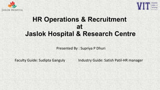 HR Operations & Recruitment
at
Jaslok Hospital & Research Centre
Presented By : Supriya P Dhuri
Faculty Guide: Sudipta Ganguly Industry Guide: Satish Patil-HR manager
 