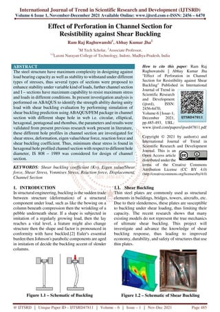 International Journal of Trend in Scientific Research and Development (IJTSRD)
Volume 6 Issue 1, November-December 2021 Available Online: www.ijtsrd.com e-ISSN: 2456 – 6470
@ IJTSRD | Unique Paper ID – IJTSRD47811 | Volume – 6 | Issue – 1 | Nov-Dec 2021 Page 485
Effect of Perforation in Channel Section for
Resistibility against Shear Buckling
Ram Raj Raghuwanshi1
, Abhay Kumar Jha2
1
M Tech Scholar, 2
Associate Professor,
1,2
Laxmi Narayan College of Technology, Indore, Madhya Pradesh, India
ABSTRACT
The steel structure have maximum complexity in designing against
load bearing capacity as well as stability to withstand under different
types of stresses, thus several types of sections were proposed to
enhance stability under variable kind of loads, further channel section
and I – sections have maximum capability to resist maximum stress
and loads in different conditions. In present investigation analysis is
performed on ABAQUS to identify the strength ability during unity
load with shear buckling evaluation by performing simulation of
shear buckling prediction using ABAQUS/FEM package in channel
section with different shape hole in web i.e. circular, elliptical,
hexagonal, pentagonal and rhombus, the parameters and results were
validated from present previous research work present in literature,
these different hole profiles in channel section are investigated for
shear stress, deformation, eigen value/shear force, reaction force and
shear buckling coefficient. Thus, minimum shear stress is found in
hexagonal hole profiled channel section with respect to different hole
diameter, IS 808 – 1989 was considered for design of channel
section.
KEYWORDS: Shear buckling coefficient (Kv), Eigen value/Shear
force, Shear Stress, Vonmises Stress, Reaction force, Displacement,
Channel Section
How to cite this paper: Ram Raj
Raghuwanshi | Abhay Kumar Jha
"Effect of Perforation in Channel
Section for Resistibility against Shear
Buckling" Published in International
Journal of Trend in
Scientific Research
and Development
(ijtsrd), ISSN:
2456-6470,
Volume-6 | Issue-1,
December 2021,
pp.485-493, URL:
www.ijtsrd.com/papers/ijtsrd47811.pdf
Copyright © 2021 by author(s) and
International Journal of Trend in
Scientific Research and Development
Journal. This is an
Open Access article
distributed under the
terms of the Creative Commons
Attribution License (CC BY 4.0)
(http://creativecommons.org/licenses/by/4.0)
1. INTRODUCTION
In structural engineering, buckling is the sudden trade
between structure (deformation) of a structural
component under load, such as like the bowing on a
column beneath compression then the wrinkling of a
pebble underneath shear. If a shape is subjected in
imitation of a regularly growing load, then the lay
reaches a vital level, a feature might also change
structure then the shape and factor is pronounced in
conformity with have buckled.[2] Euler's essential
burden then Johnson's parabolic components are aged
in imitation of decide the buckling accent of slender
columns.
Figure 1.1 – Schematic of Buckling
1.1. Shear Buckling
Thin steel plates are commonly used as structural
elements in buildings, bridges, towers, aircrafts, etc.
Due to their slenderness, these plates are susceptible
to buckling under shear loading, thus limiting their
capacity. The recent research shows that many
existing models do not represent the true mechanics
of ultimate shear buckling. This project will
investigate and advance the knowledge of shear
buckling response, thus leading to improved
economy, durability, and safety of structures that use
thin plates.
Figure 1.2 – Schematic of Shear Buckling
IJTSRD47811
 
