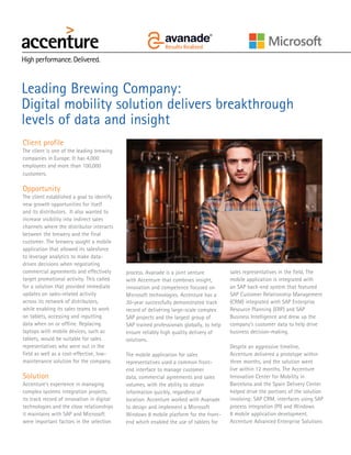 Client profile
The client is one of the leading brewing
companies in Europe. It has 4,000
employees and more than 100,000
customers.
Opportunity
The client established a goal to identify
new growth opportunities for itself
and its distributors. It also wanted to
increase visibility into indirect sales
channels where the distributor interacts
between the brewery and the final
customer. The brewery sought a mobile
application that allowed its salesforce
to leverage analytics to make data-
driven decisions when negotiating
commercial agreements and effectively
target promotional activity. This called
for a solution that provided immediate
updates on sales-related activity
across its network of distributors,
while enabling its sales teams to work
on tablets, accessing and inputting
data when on or offline. Replacing
laptops with mobile devices, such as
tablets, would be suitable for sales
representatives who were out in the
field as well as a cost-effective, low-
maintenance solution for the company.
Solution
Accenture’s experience in managing
complex systems integration projects,
its track record of innovation in digital
technologies and the close relationships
it maintains with SAP and Microsoft
were important factors in the selection
process. Avanade is a joint venture
with Accenture that combines insight,
innovation and competence focused on
Microsoft technologies. Accenture has a
30-year successfully demonstrated track
record of delivering large-scale complex
SAP projects and the largest group of
SAP trained professionals globally, to help
ensure reliably high quality delivery of
solutions.
The mobile application for sales
representatives used a common front-
end interface to manage customer
data, commercial agreements and sales
volumes, with the ability to obtain
information quickly, regardless of
location. Accenture worked with Avanade
to design and implement a Microsoft
Windows 8 mobile platform for the front-
end which enabled the use of tablets for
Leading Brewing Company:
Digital mobility solution delivers breakthrough
levels of data and insight
sales representatives in the field. The
mobile application is integrated with
an SAP back-end system that featured
SAP Customer Relationship Management
(CRM) integrated with SAP Enterprise
Resource Planning (ERP) and SAP
Business Intelligence and drew up the
company’s customer data to help drive
business decision-making.
Despite an aggressive timeline,
Accenture delivered a prototype within
three months, and the solution went
live within 12 months. The Accenture
Innovation Center for Mobility in
Barcelona and the Spain Delivery Center
helped drive the portions of the solution
involving: SAP CRM, interfaces using SAP
process integration (PI) and Windows
8 mobile application development.
Accenture Advanced Enterprise Solutions
 