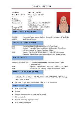 CURRICULUM VITAE
Full Name : SHELLA ANZANI
Place, Date ofBirth : Bekasi, August 17th 1993
Sex : Female
Religion : Islam
Marital Status : Single
Home Address : Kusuma Timur 3 Blok F.8/32 Rt.007
Rw.003, BekasiTimur ,17111
Telephone / HP : (+6221) 8805150 / +6285694323911
Email Address : anzanishellaa@gmail.com
2011-2015 : Universitas Negeri Jakarta,Bachelor Degree of Psychology (GPA : 3.51)
2008-2011 : SMA Negeri 2 Bekasi
COURSE, TRAINING, AND SEMINAR
2015 : Course Speaking Class Progam at ELFAST, Pare,Kediri
2015 : Seminar “Pengenalan Tugas Administrasi dan Lapangan Dalam Proses
Rekrutmen Massal” at Experd Consultant, Jakarta
2014 : Training “Alat Test (IST, RMIB, TKD,EPPS,DAM)” at Lembaga
Konsultasi Sukses Masa Depan Insani Laksmi Karya Bhakti, Jakarta
January 2016-August 2016 : PT. Cognos Cendekia Global, Jakarta as Human Capital
Coordinator Staff
2014 : Apprentice at Rumah Sakit Jiwa Islam Klender (RSJI), Jakarta
2014 : Freelance at Biro Psikologi Karya Bhakti Laksmi, Jakarta
 Admin Psychological Tests : IST, WB, WISC, EPPS,DAM, RMIB, HTP, Wartegg,
DISC, Pauli, & TKD
 Microsoft Office : Word, Excel, Power Point, SPSS 16, and Internet
 Hold responsibility
 Humble
 Eager to learn something new and develop myself
 Caring each other
 Capable at working in group or team
 Hard worker and dilligent
EDUCATIONAL BACKGROUND
PERSONALITYTRAITS
COURSE, TRAINING, SEMINAR
JOB EXPERIENCE
PERSONAL SUPPORTING SKILLS
 