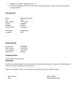 • Diploma in computer Application (D C A)
• Working knowledge of M S office like word, Excel, Build Smart, Outlook, Power point, Internet
surfing and ERP.
Personal detail
Name : Mohammed Rusaik
Sex : Male
Date of Birth : 12-05-1988
Citizen : Srilankan
Religion : Muslim
Marital Status : Unmarried
Visa Status : Employment
Available : NOC
Passport Details:
Passport No : N3905858
Date of Issue : 14/05/2009
Date of Expiry : 14/05/2019
Issue Place : Srilanka
Language Known:
English, Hindi, Tamil, Arabic;
Declaration:
The above mentioned details are true to the best of my knowledge and given a chance, I shall discharge my
duties to the entire satisfaction of my superiors.
Hope that credentials satisfy your requirement and looking forward for further contacts.
.
Place: Muscat SIGNATURE
Date (Mohammed Rusaik)
 