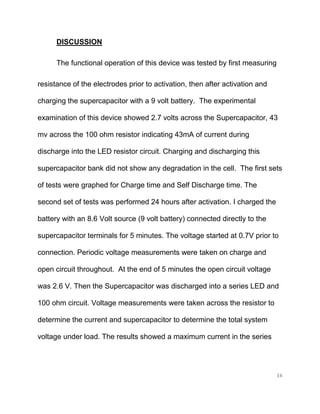 16
DISCUSSION
The functional operation of this device was tested by first measuring
resistance of the electrodes prior to activation, then after activation and
charging the supercapacitor with a 9 volt battery. The experimental
examination of this device showed 2.7 volts across the Supercapacitor, 43
mv across the 100 ohm resistor indicating 43mA of current during
discharge into the LED resistor circuit. Charging and discharging this
supercapacitor bank did not show any degradation in the cell. The first sets
of tests were graphed for Charge time and Self Discharge time. The
second set of tests was performed 24 hours after activation. I charged the
battery with an 8.6 Volt source (9 volt battery) connected directly to the
supercapacitor terminals for 5 minutes. The voltage started at 0.7V prior to
connection. Periodic voltage measurements were taken on charge and
open circuit throughout. At the end of 5 minutes the open circuit voltage
was 2.6 V. Then the Supercapacitor was discharged into a series LED and
100 ohm circuit. Voltage measurements were taken across the resistor to
determine the current and supercapacitor to determine the total system
voltage under load. The results showed a maximum current in the series
 