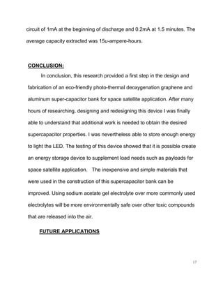 17
circuit of 1mA at the beginning of discharge and 0.2mA at 1.5 minutes. The
average capacity extracted was 15u-ampere-hours.
CONCLUSION:
In conclusion, this research provided a first step in the design and
fabrication of an eco-friendly photo-thermal deoxygenation graphene and
aluminum super-capacitor bank for space satellite application. After many
hours of researching, designing and redesigning this device I was finally
able to understand that additional work is needed to obtain the desired
supercapacitor properties. I was nevertheless able to store enough energy
to light the LED. The testing of this device showed that it is possible create
an energy storage device to supplement load needs such as payloads for
space satellite application. The inexpensive and simple materials that
were used in the construction of this supercapacitor bank can be
improved. Using sodium acetate gel electrolyte over more commonly used
electrolytes will be more environmentally safe over other toxic compounds
that are released into the air.
FUTURE APPLICATIONS
 