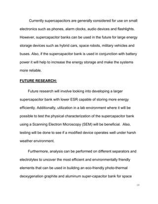 18
Currently supercapacitors are generally considered for use on small
electronics such as phones, alarm clocks, audio devices and flashlights.
However, supercapacitor banks can be used in the future for large energy
storage devices such as hybrid cars, space robots, military vehicles and
buses. Also, if the supercapacitor bank is used in conjunction with battery
power it will help to increase the energy storage and make the systems
more reliable.
FUTURE RESEARCH:
Future research will involve looking into developing a larger
supercapacitor bank with lower ESR capable of storing more energy
efficiently. Additionally, utilization in a lab environment where it will be
possible to test the physical characterization of the supercapacitor bank
using a Scanning Electron Microscopy (SEM) will be beneficial. Also,
testing will be done to see if a modified device operates well under harsh
weather environment.
Furthermore, analysis can be performed on different separators and
electrolytes to uncover the most efficient and environmentally friendly
elements that can be used in building an eco-friendly photo-thermal
deoxygenation graphite and aluminum super-capacitor bank for space
 