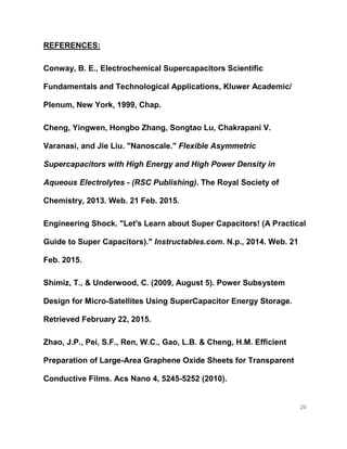 20
REFERENCES:
Conway, B. E., Electrochemical Supercapacitors Scientific
Fundamentals and Technological Applications, Kluwer Academic/
Plenum, New York, 1999, Chap.
Cheng, Yingwen, Hongbo Zhang, Songtao Lu, Chakrapani V.
Varanasi, and Jie Liu. "Nanoscale." Flexible Asymmetric
Supercapacitors with High Energy and High Power Density in
Aqueous Electrolytes - (RSC Publishing). The Royal Society of
Chemistry, 2013. Web. 21 Feb. 2015.
Engineering Shock. "Let's Learn about Super Capacitors! (A Practical
Guide to Super Capacitors)." Instructables.com. N.p., 2014. Web. 21
Feb. 2015.
Shimiz, T., & Underwood, C. (2009, August 5). Power Subsystem
Design for Micro-Satellites Using SuperCapacitor Energy Storage.
Retrieved February 22, 2015.
Zhao, J.P., Pei, S.F., Ren, W.C., Gao, L.B. & Cheng, H.M. Efficient
Preparation of Large-Area Graphene Oxide Sheets for Transparent
Conductive Films. Acs Nano 4, 5245-5252 (2010).
 