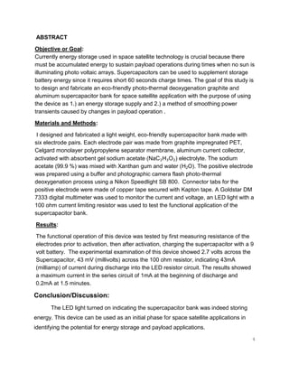 4
ABSTRACT
Objective or Goal:
Currently energy storage used in space satellite technology is crucial because there
must be accumulated energy to sustain payload operations during times when no sun is
illuminating photo voltaic arrays. Supercapacitors can be used to supplement storage
battery energy since it requires short 60 seconds charge times. The goal of this study is
to design and fabricate an eco-friendly photo-thermal deoxygenation graphite and
aluminum supercapacitor bank for space satellite application with the purpose of using
the device as 1.) an energy storage supply and 2.) a method of smoothing power
transients caused by changes in payload operation .
Materials and Methods:
I designed and fabricated a light weight, eco-friendly supercapacitor bank made with
six electrode pairs. Each electrode pair was made from graphite impregnated PET,
Celgard monolayer polypropylene separator membrane, aluminum current collector,
activated with absorbent gel sodium acetate (NaC₂H₃O₂) electrolyte. The sodium
acetate (99.9 %) was mixed with Xanthan gum and water (H2O). The positive electrode
was prepared using a buffer and photographic camera flash photo-thermal
deoxygenation process using a Nikon Speedlight SB 800. Connector tabs for the
positive electrode were made of copper tape secured with Kapton tape. A Goldstar DM
7333 digital multimeter was used to monitor the current and voltage, an LED light with a
100 ohm current limiting resistor was used to test the functional application of the
supercapacitor bank.
Results:
The functional operation of this device was tested by first measuring resistance of the
electrodes prior to activation, then after activation, charging the supercapacitor with a 9
volt battery. The experimental examination of this device showed 2.7 volts across the
Supercapacitor, 43 mV (millivolts) across the 100 ohm resistor, indicating 43mA
(milliamp) of current during discharge into the LED resistor circuit. The results showed
a maximum current in the series circuit of 1mA at the beginning of discharge and
0.2mA at 1.5 minutes.
Conclusion/Discussion:
The LED light turned on indicating the supercapacitor bank was indeed storing
energy. This device can be used as an initial phase for space satellite applications in
identifying the potential for energy storage and payload applications.
 
