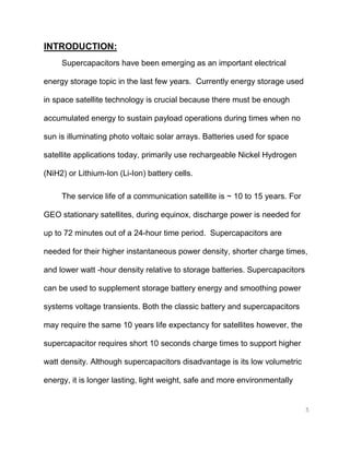 5
INTRODUCTION:
Supercapacitors have been emerging as an important electrical
energy storage topic in the last few years. Currently energy storage used
in space satellite technology is crucial because there must be enough
accumulated energy to sustain payload operations during times when no
sun is illuminating photo voltaic solar arrays. Batteries used for space
satellite applications today, primarily use rechargeable Nickel Hydrogen
(NiH2) or Lithium-Ion (Li-Ion) battery cells.
The service life of a communication satellite is ~ 10 to 15 years. For
GEO stationary satellites, during equinox, discharge power is needed for
up to 72 minutes out of a 24-hour time period. Supercapacitors are
needed for their higher instantaneous power density, shorter charge times,
and lower watt -hour density relative to storage batteries. Supercapacitors
can be used to supplement storage battery energy and smoothing power
systems voltage transients. Both the classic battery and supercapacitors
may require the same 10 years life expectancy for satellites however, the
supercapacitor requires short 10 seconds charge times to support higher
watt density. Although supercapacitors disadvantage is its low volumetric
energy, it is longer lasting, light weight, safe and more environmentally
 