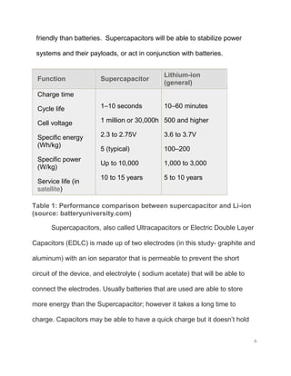 6
friendly than batteries. Supercapacitors will be able to stabilize power
systems and their payloads, or act in conjunction with batteries.
Function Supercapacitor
Lithium-ion
(general)
Charge time
Cycle life
Cell voltage
Specific energy
(Wh/kg)
Specific power
(W/kg)
Service life (in
satellite)
1–10 seconds
1 million or 30,000h
2.3 to 2.75V
5 (typical)
Up to 10,000
10 to 15 years
10–60 minutes
500 and higher
3.6 to 3.7V
100–200
1,000 to 3,000
5 to 10 years
Table 1: Performance comparison between supercapacitor and Li-ion
(source: batteryuniversity.com)
Supercapacitors, also called Ultracapacitors or Electric Double Layer
Capacitors (EDLC) is made up of two electrodes (in this study- graphite and
aluminum) with an ion separator that is permeable to prevent the short
circuit of the device, and electrolyte ( sodium acetate) that will be able to
connect the electrodes. Usually batteries that are used are able to store
more energy than the Supercapacitor; however it takes a long time to
charge. Capacitors may be able to have a quick charge but it doesn’t hold
 